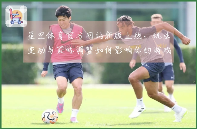 星空体育官方网站新版上线，玩法变动与策略调整如何影响你的游戏体验？