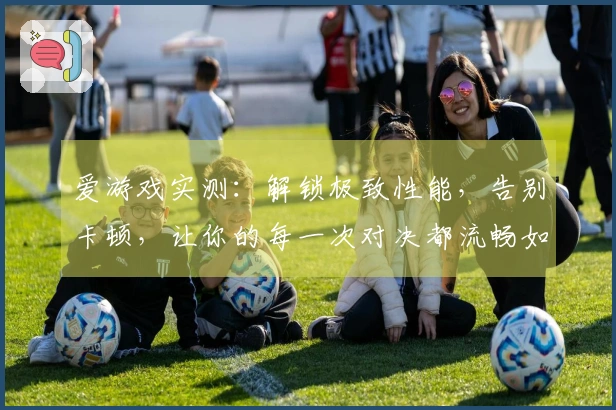 爱游戏实测：解锁极致性能，告别卡顿，让你的每一次对决都流畅如飞